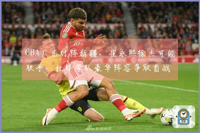 CBA广东对阵新疆，崔永熙徐杰可能联手，杜锋带队豪华阵容争取首战胜利