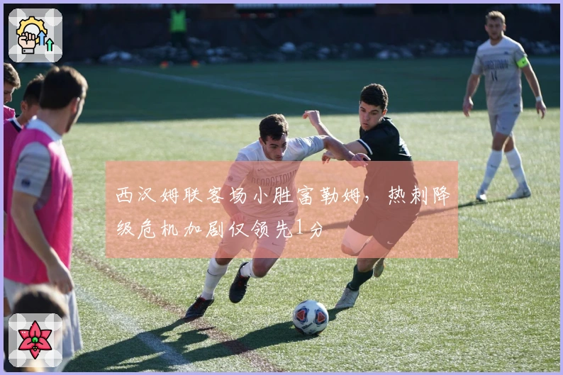 西汉姆联客场小胜富勒姆，热刺降级危机加剧仅领先1分