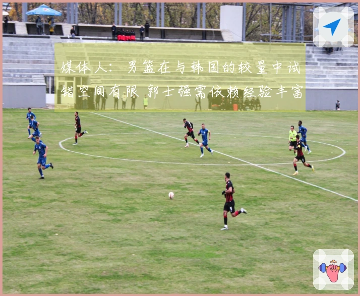 媒体人：男篮在与韩国的较量中试错空间有限 郭士强需依赖经验丰富的老将