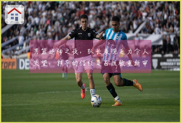 男篮逆转之夜，队长表现乏力令人失望，郭导的信任是否该被重新审视？