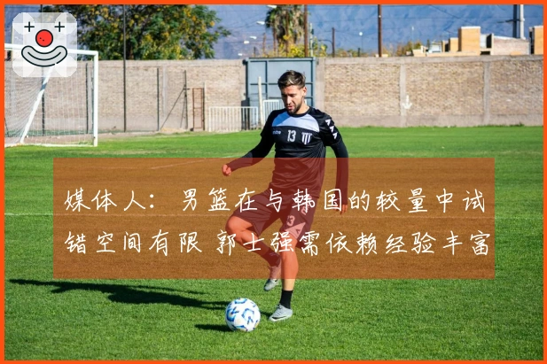 媒体人：男篮在与韩国的较量中试错空间有限 郭士强需依赖经验丰富的老将
