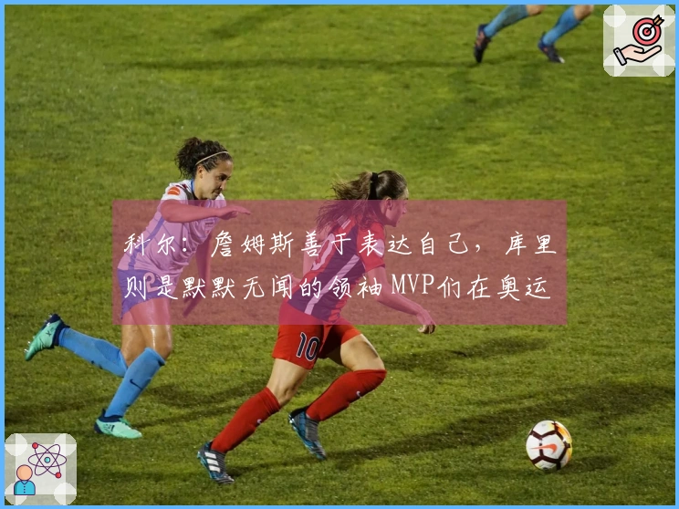 科尔：詹姆斯善于表达自己，库里则是默默无闻的领袖 MVP们在奥运决赛中依赖库里