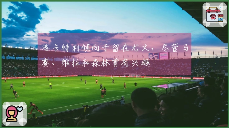 洛卡特利倾向于留在尤文，尽管马赛、维拉和森林曾有兴趣