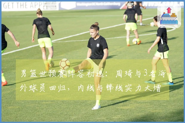 男篮世预赛阵容初选：周琦与3名海外球员回归，内线与锋线实力大增！