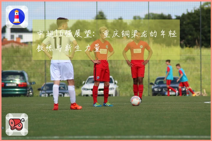 中超16强展望：重庆铜梁龙的年轻教练与新生力量