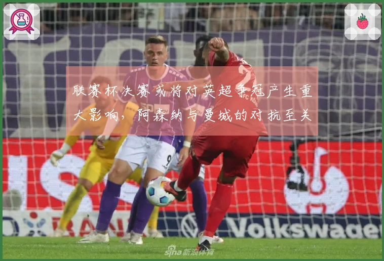 联赛杯决赛或将对英超争冠产生重大影响，阿森纳与曼城的对抗至关重要