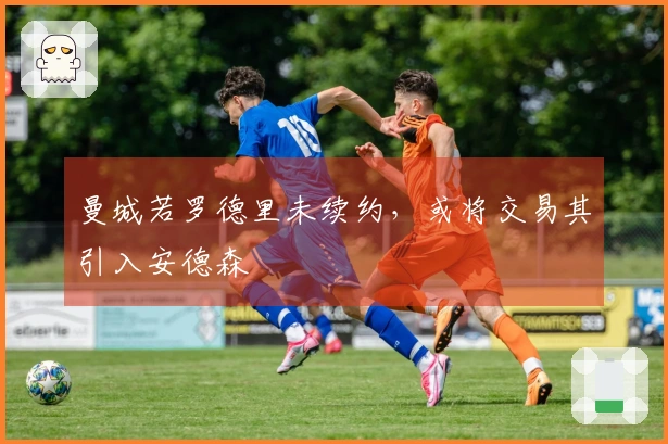 曼城若罗德里未续约，或将交易其引入安德森