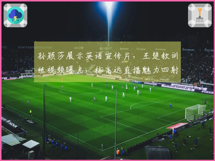 孙颖莎展示英语宣传片，王楚钦训练视频曝光，林高远直播魅力四射