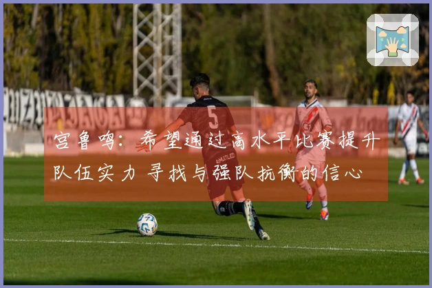 宫鲁鸣：希望通过高水平比赛提升队伍实力 寻找与强队抗衡的信心