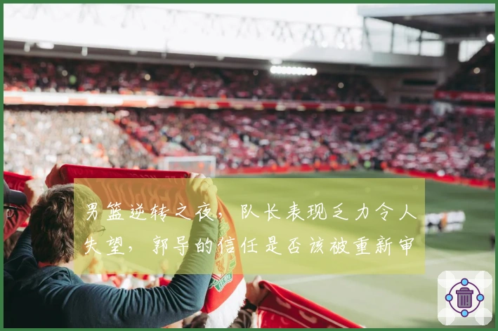 男篮逆转之夜，队长表现乏力令人失望，郭导的信任是否该被重新审视？