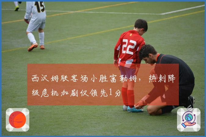 西汉姆联客场小胜富勒姆，热刺降级危机加剧仅领先1分