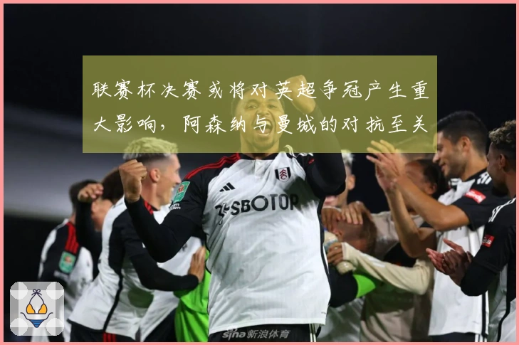 联赛杯决赛或将对英超争冠产生重大影响，阿森纳与曼城的对抗至关重要