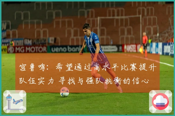 宫鲁鸣：希望通过高水平比赛提升队伍实力 寻找与强队抗衡的信心