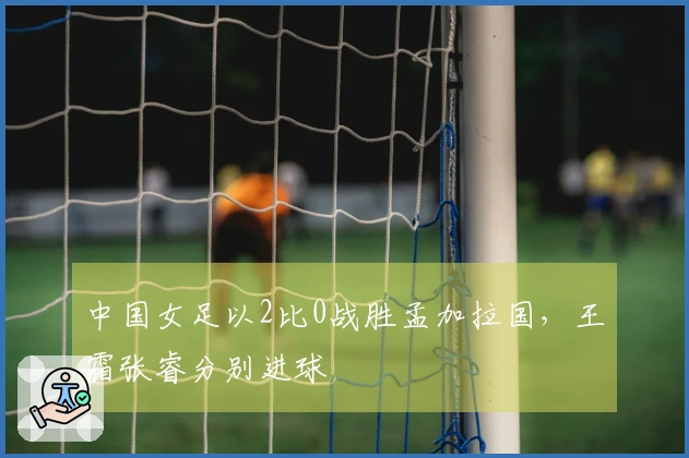 中国女足以2比0战胜孟加拉国，王霜张睿分别进球