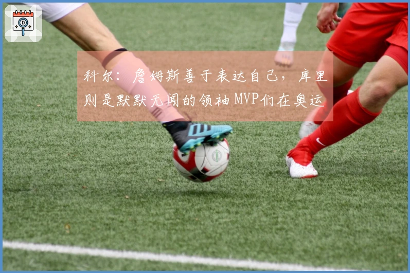 科尔：詹姆斯善于表达自己，库里则是默默无闻的领袖 MVP们在奥运决赛中依赖库里