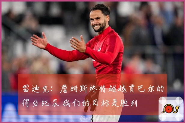 雷迪克：詹姆斯终将超越贾巴尔的得分纪录 我们的目标是胜利