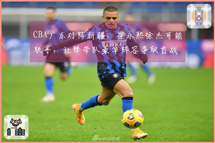 CBA广东对阵新疆，崔永熙徐杰可能联手，杜锋带队豪华阵容争取首战胜利