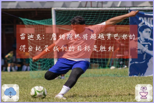 雷迪克：詹姆斯终将超越贾巴尔的得分纪录 我们的目标是胜利