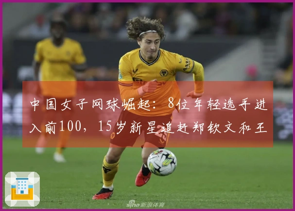 中国女子网球崛起：8位年轻选手进入前100，15岁新星追赶郑钦文和王欣瑜