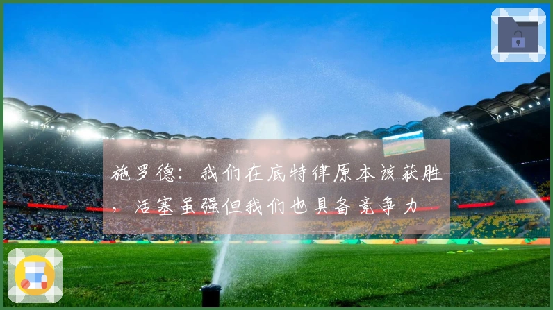 施罗德：我们在底特律原本该获胜，活塞虽强但我们也具备竞争力