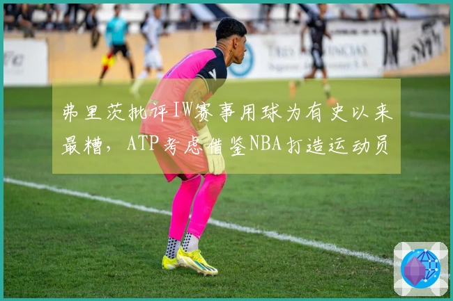 弗里茨批评IW赛事用球为有史以来最糟，ATP考虑借鉴NBA打造运动员偶像