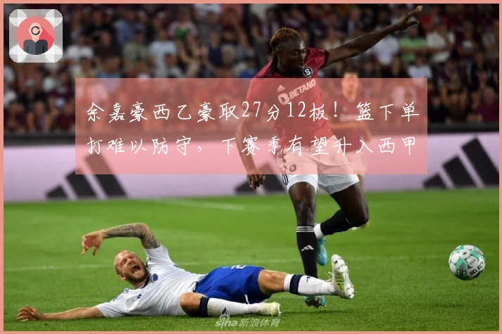 余嘉豪西乙豪取27分12板！篮下单打难以防守，下赛季有望升入西甲！