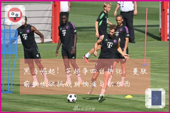 黑马崛起！英超争四白热化，曼联前教练欲挑战利物浦与切尔西
